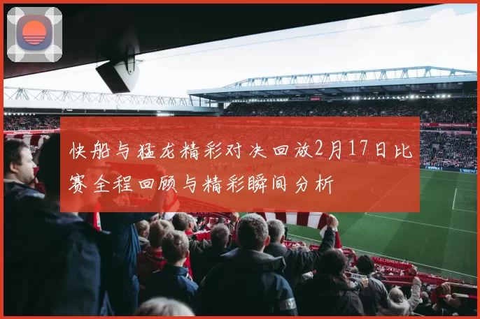 快船与猛龙精彩对决回放2月17日比赛全程回顾与精彩瞬间分析