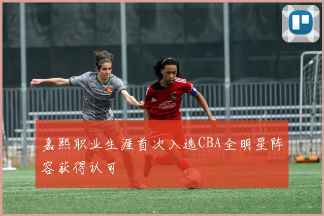 嘉熙职业生涯首次入选CBA全明星阵容获得认可