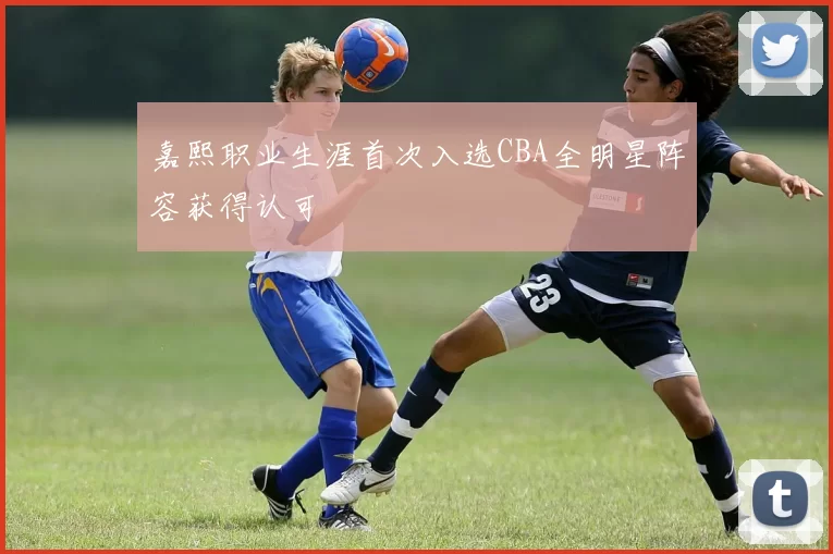 嘉熙职业生涯首次入选CBA全明星阵容获得认可