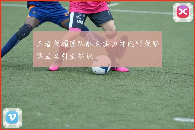 王者荣耀团队配合实力评比V5荣登第五名引发热议