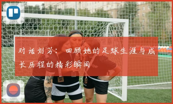 对话刘芳：回顾她的足球生涯与成长历程的精彩瞬间