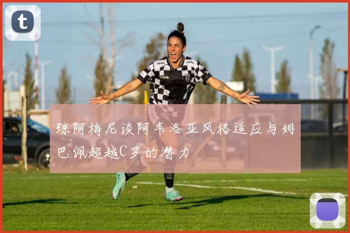 琼阿梅尼谈阿韦洛亚风格适应与姆巴佩超越C罗的潜力