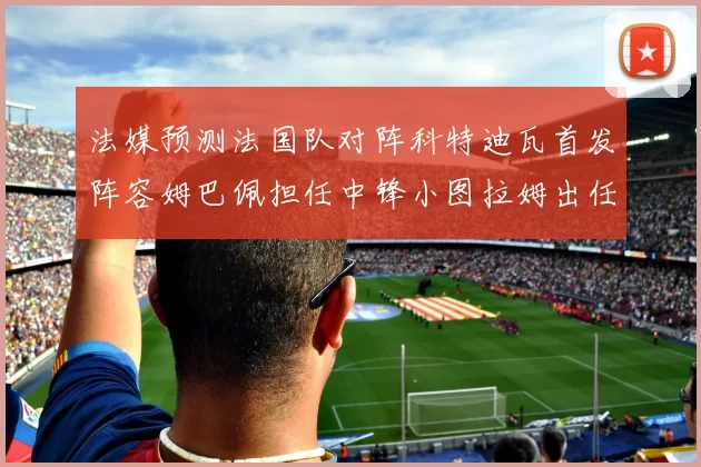 法媒预测法国队对阵科特迪瓦首发阵容姆巴佩担任中锋小图拉姆出任左边锋