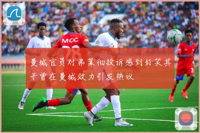 曼城官员对弗莱彻投诉感到好笑其子曾在曼城效力引发热议