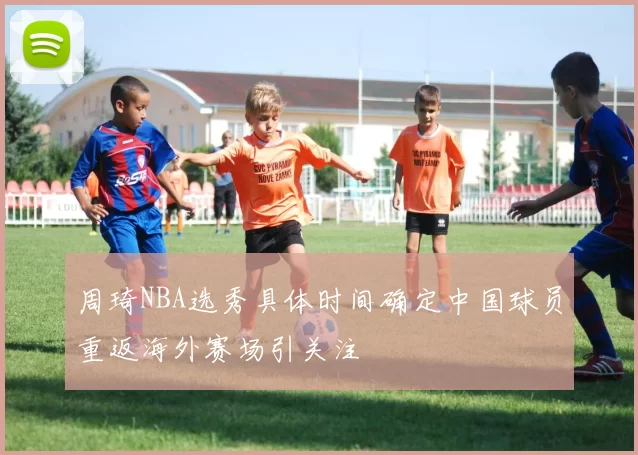 周琦NBA选秀具体时间确定中国球员重返海外赛场引关注