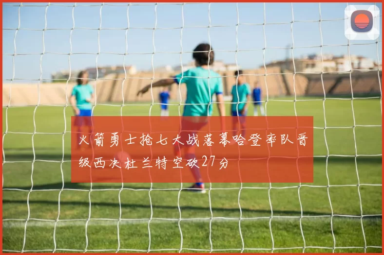 火箭勇士抢七大战落幕哈登率队晋级西决杜兰特空砍27分