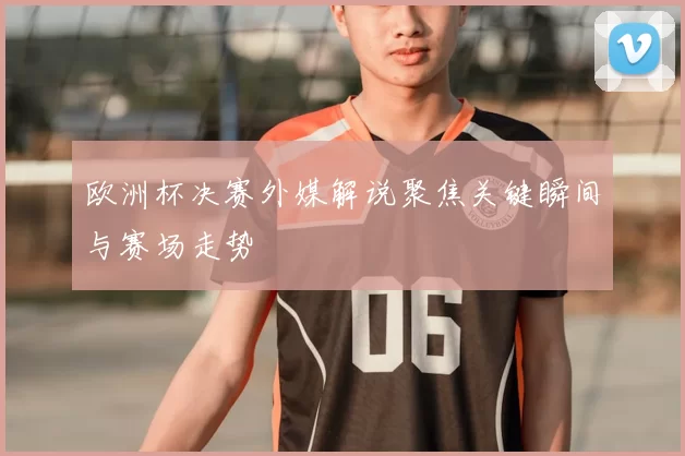 欧洲杯决赛外媒解说聚焦关键瞬间与赛场走势