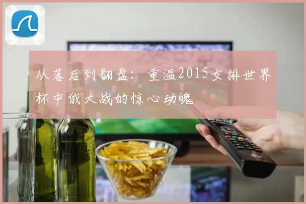 从落后到翻盘:重温2015女排世界杯中俄大战的惊心动魄