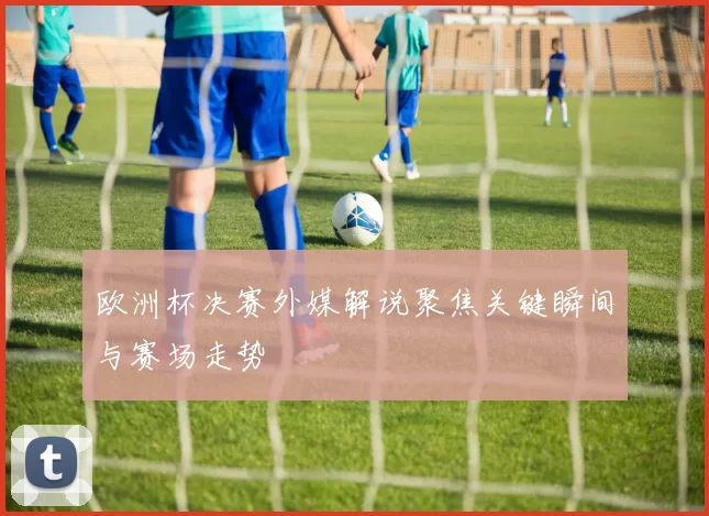 欧洲杯决赛外媒解说聚焦关键瞬间与赛场走势