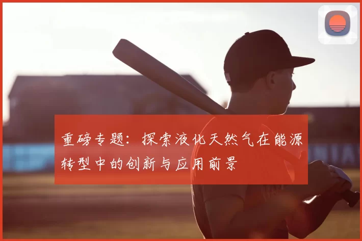 重磅专题：探索液化天然气在能源转型中的创新与应用前景