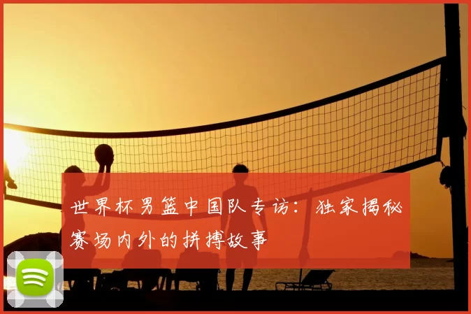 世界杯男篮中国队专访：独家揭秘赛场内外的拼搏故事
