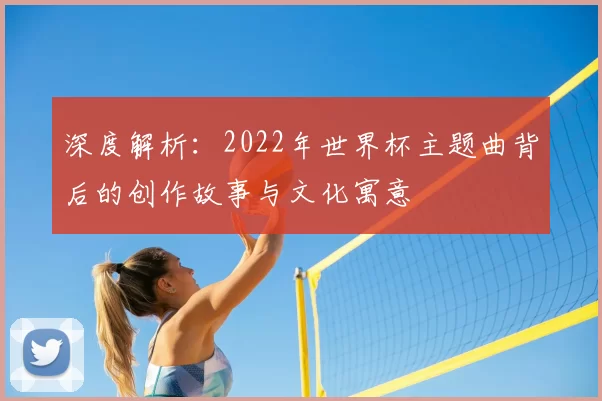 深度解析:2022年世界杯主题曲背后的创作故事与文化寓意