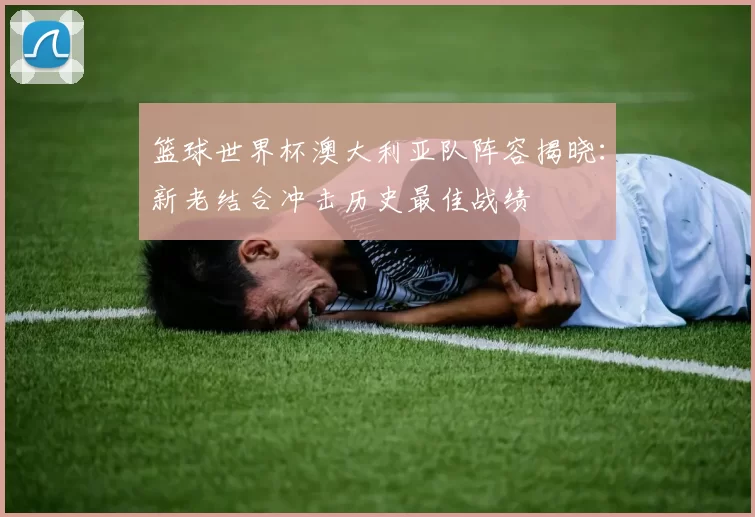 篮球世界杯澳大利亚队阵容揭晓：新老结合冲击历史最佳战绩