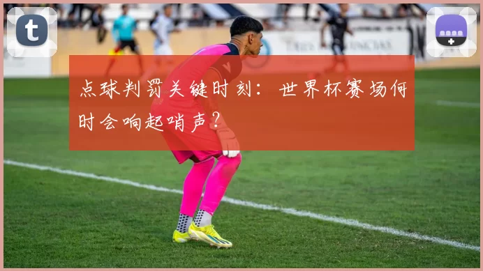 点球判罚关键时刻：世界杯赛场何时会响起哨声？