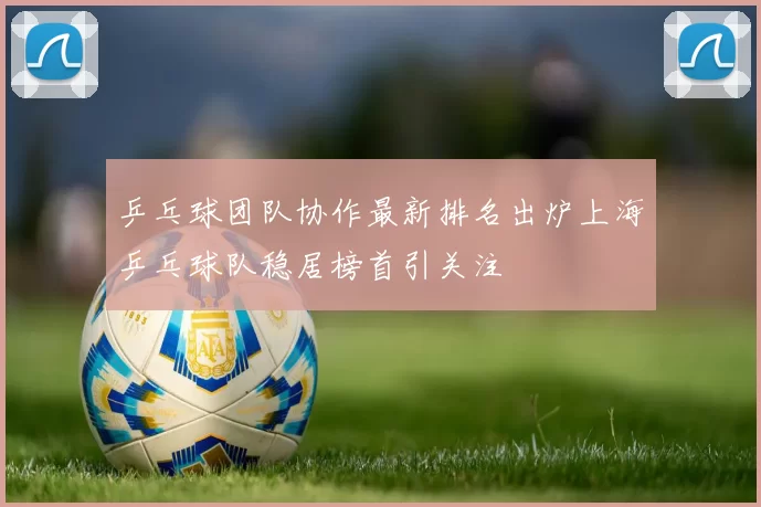 乒乓球团队协作最新排名出炉上海乒乓球队稳居榜首引关注
