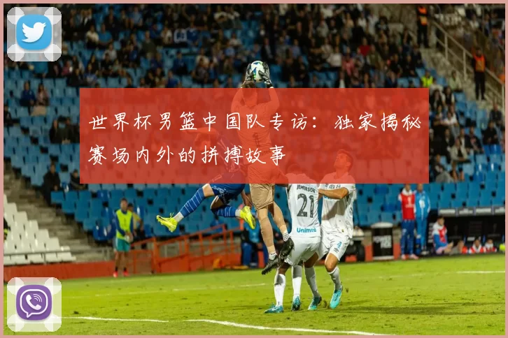 世界杯男篮中国队专访:独家揭秘赛场内外的拼搏故事