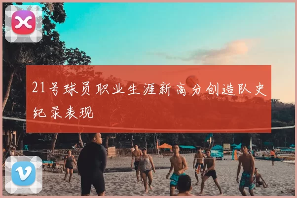 21号球员职业生涯新高分创造队史纪录表现