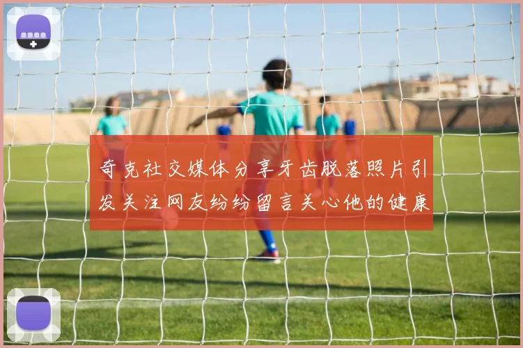 奇克社交媒体分享牙齿脱落照片引发关注网友纷纷留言关心他的健康状况