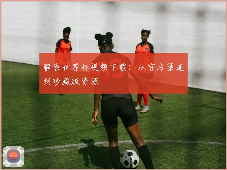 解密世界杯视频下载：从官方渠道到珍藏版资源