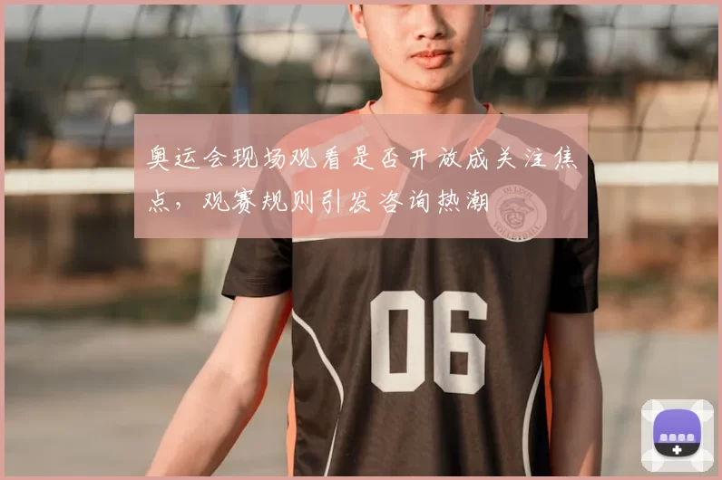 奥运会现场观看是否开放成关注焦点,观赛规则引发咨询热潮