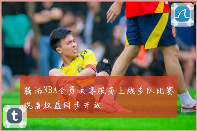 腾讯NBA会员共享服务上线多队比赛观看权益同步开放