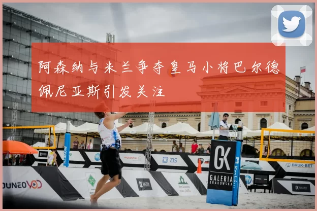 阿森纳与米兰争夺皇马小将巴尔德佩尼亚斯引发关注