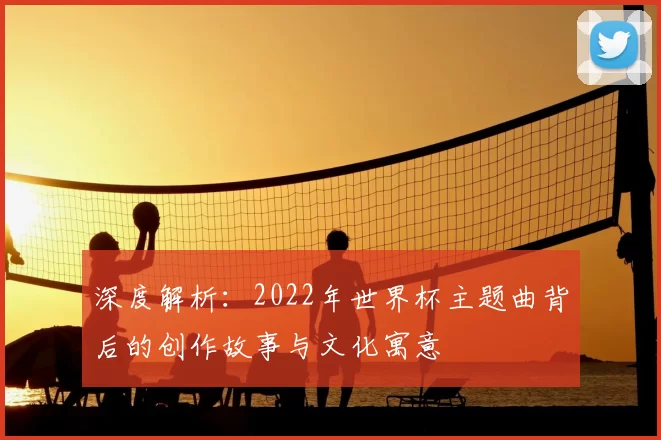 深度解析：2022年世界杯主题曲背后的创作故事与文化寓意