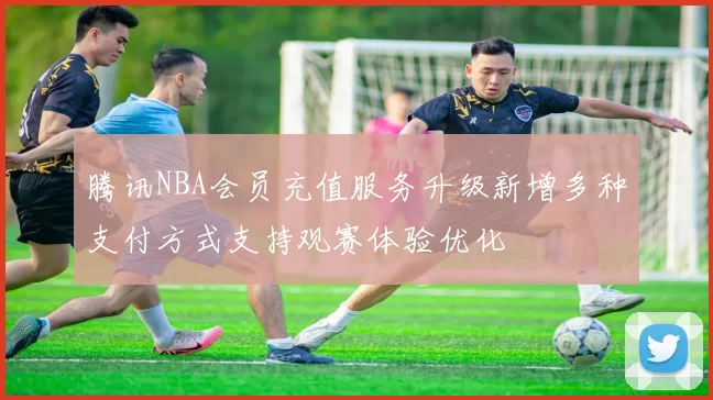 腾讯NBA会员充值服务升级新增多种支付方式支持观赛体验优化