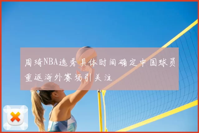 周琦NBA选秀具体时间确定中国球员重返海外赛场引关注