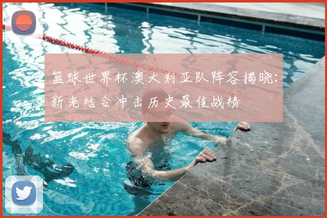 篮球世界杯澳大利亚队阵容揭晓：新老结合冲击历史最佳战绩