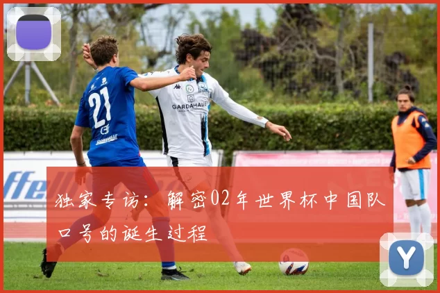 独家专访：解密02年世界杯中国队口号的诞生过程