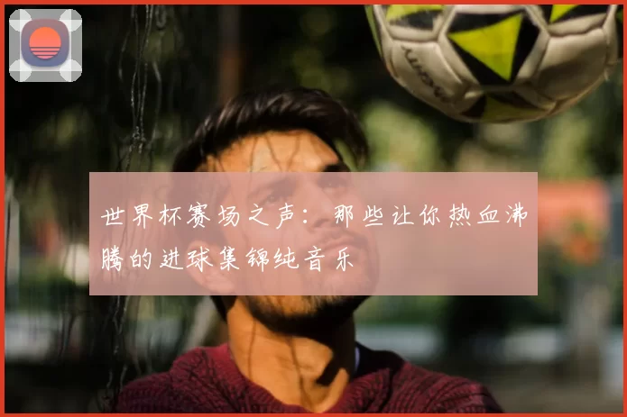 世界杯赛场之声：那些让你热血沸腾的进球集锦纯音乐
