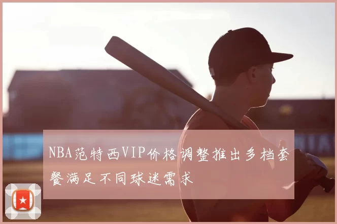 NBA范特西VIP价格调整推出多档套餐满足不同球迷需求