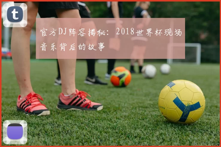 官方DJ阵容揭秘:2018世界杯现场音乐背后的故事
