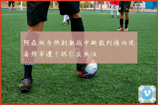 阿森纳与热刺激战中断裁判通讯设备频率遭干扰引发关注