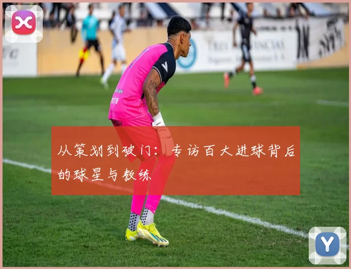 从策划到破门:专访百大进球背后的球星与教练