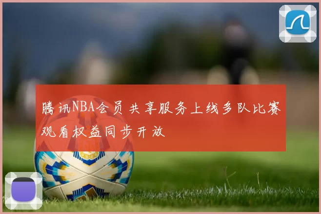 腾讯NBA会员共享服务上线多队比赛观看权益同步开放