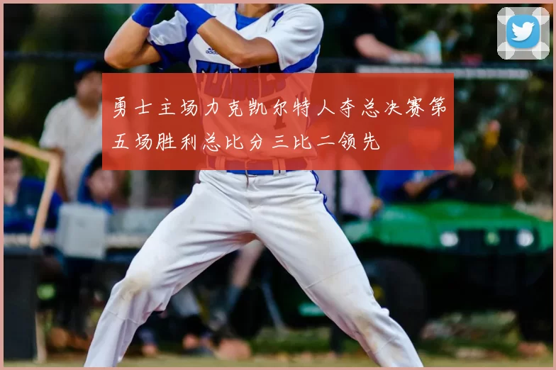 勇士主场力克凯尔特人夺总决赛第五场胜利总比分三比二领先