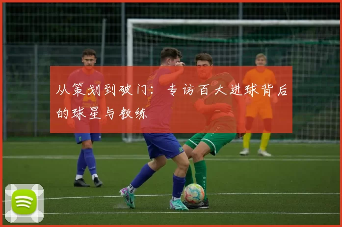 从策划到破门：专访百大进球背后的球星与教练