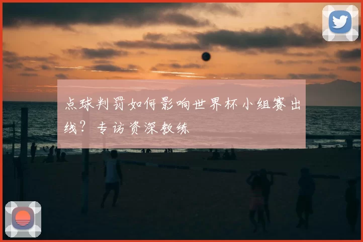 点球判罚如何影响世界杯小组赛出线?专访资深教练