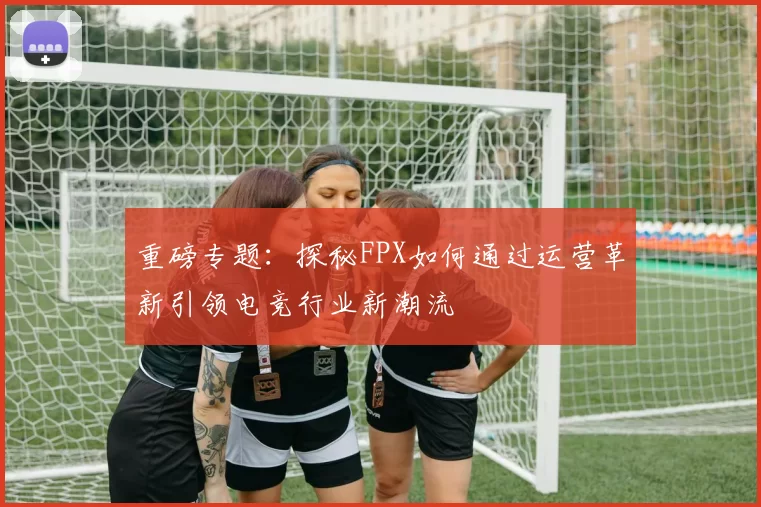 重磅专题：探秘FPX如何通过运营革新引领电竞行业新潮流