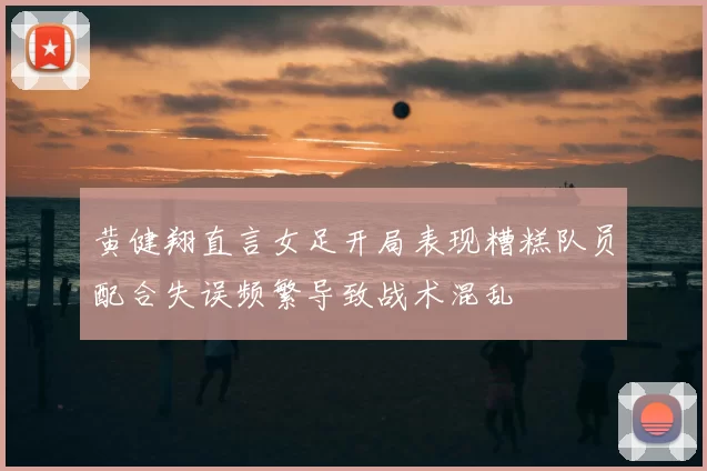 黄健翔直言女足开局表现糟糕队员配合失误频繁导致战术混乱