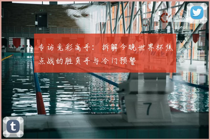 专访竞彩高手：拆解今晚世界杯焦点战的胜负手与冷门预警