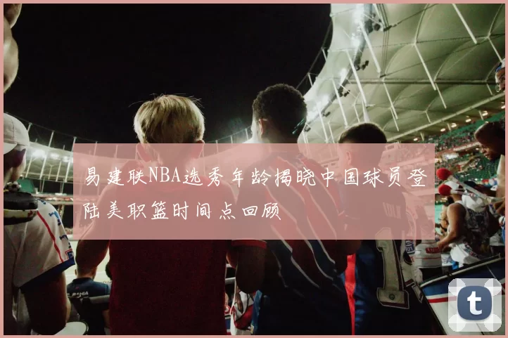 易建联NBA选秀年龄揭晓中国球员登陆美职篮时间点回顾