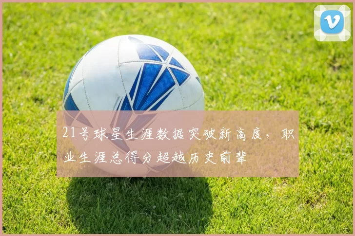 21号球星生涯数据突破新高度，职业生涯总得分超越历史前辈