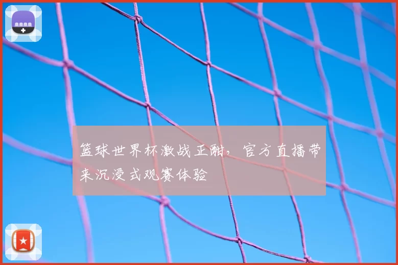 篮球世界杯激战正酣，官方直播带来沉浸式观赛体验