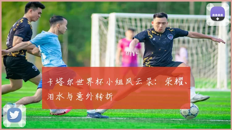 卡塔尔世界杯小组风云录：荣耀、泪水与意外转折