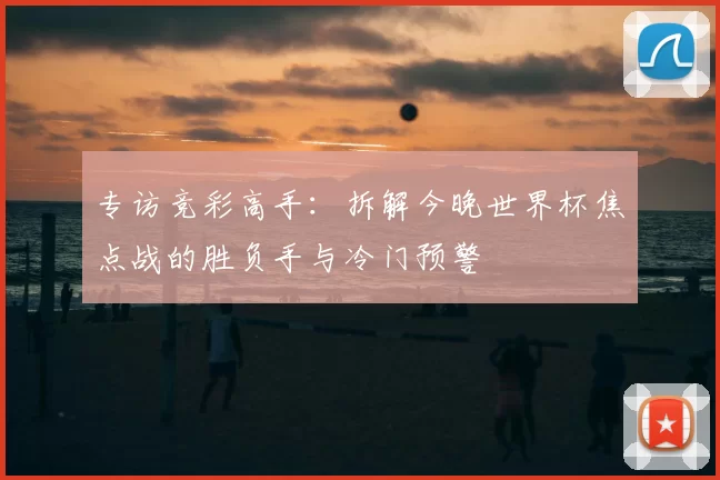 专访竞彩高手：拆解今晚世界杯焦点战的胜负手与冷门预警