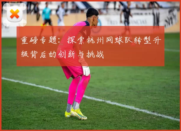 重磅专题：探索杭州网球队转型升级背后的创新与挑战