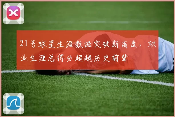 21号球星生涯数据突破新高度，职业生涯总得分超越历史前辈
